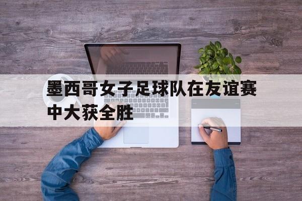 墨西哥女子足球队在友谊赛中大获全胜