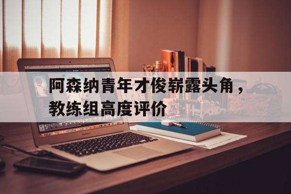 关于阿森纳青年才俊崭露头角，教练组高度评价的信息