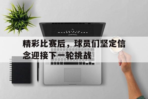 精彩比赛后，球员们坚定信念迎接下一轮挑战