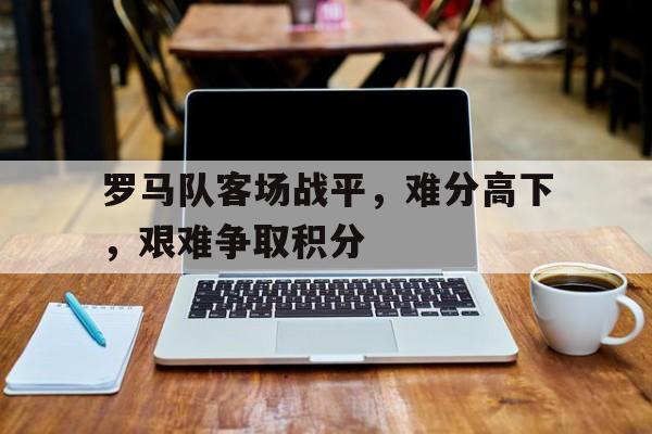 关于罗马队客场战平，难分高下，艰难争取积分的信息