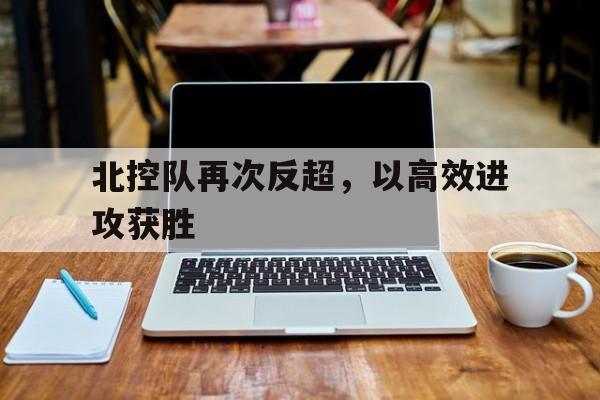 北控队再次反超，以高效进攻获胜的简单介绍