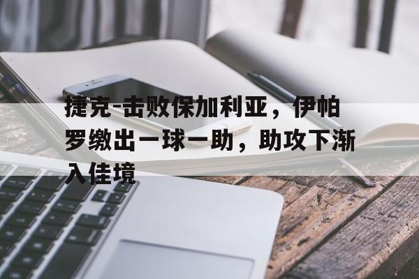 关于捷克-击败保加利亚，伊帕罗缴出一球一助，助攻下渐入佳境的信息
