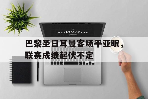 关于巴黎圣日耳曼客场平亚眠，联赛成绩起伏不定的信息