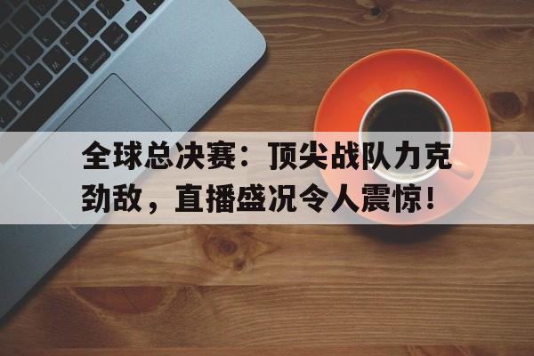 全球总决赛：顶尖战队力克劲敌，直播盛况令人震惊！